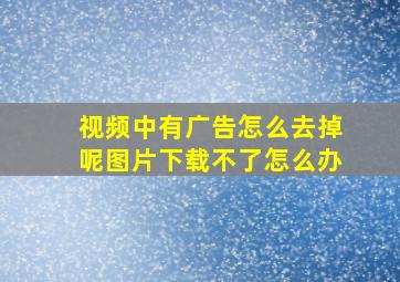 视频中有广告怎么去掉呢图片下载不了怎么办