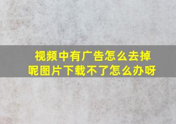 视频中有广告怎么去掉呢图片下载不了怎么办呀