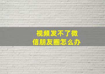 视频发不了微信朋友圈怎么办