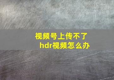 视频号上传不了hdr视频怎么办