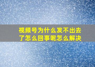 视频号为什么发不出去了怎么回事呢怎么解决