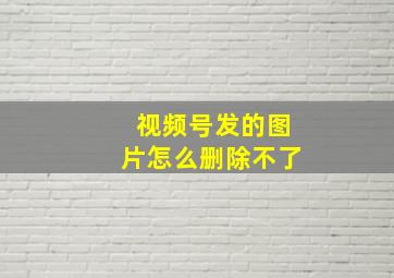 视频号发的图片怎么删除不了