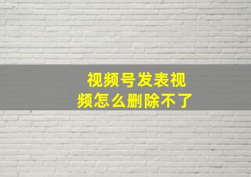 视频号发表视频怎么删除不了