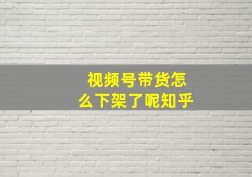 视频号带货怎么下架了呢知乎