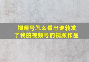 视频号怎么看出谁转发了我的视频号的视频作品