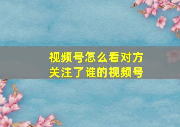 视频号怎么看对方关注了谁的视频号