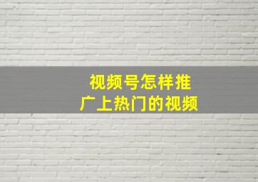 视频号怎样推广上热门的视频