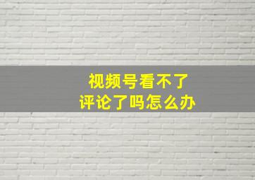 视频号看不了评论了吗怎么办