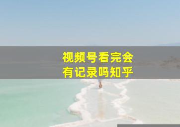 视频号看完会有记录吗知乎