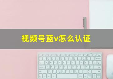 视频号蓝v怎么认证