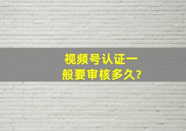 视频号认证一般要审核多久?