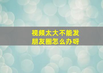 视频太大不能发朋友圈怎么办呀