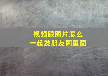 视频跟图片怎么一起发朋友圈里面