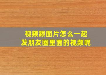 视频跟图片怎么一起发朋友圈里面的视频呢