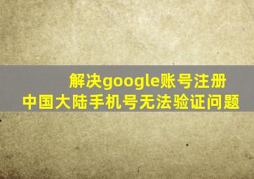 解决google账号注册中国大陆手机号无法验证问题