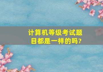 计算机等级考试题目都是一样的吗?