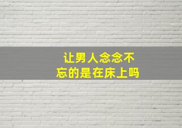 让男人念念不忘的是在床上吗