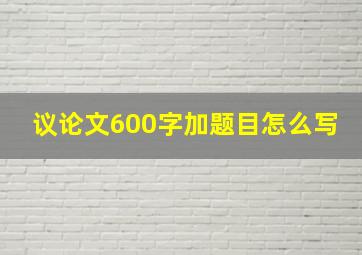 议论文600字加题目怎么写