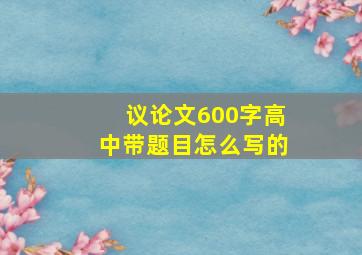 议论文600字高中带题目怎么写的