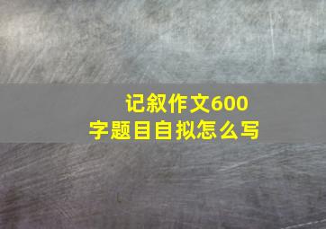 记叙作文600字题目自拟怎么写