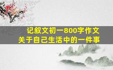 记叙文初一800字作文关于自己生活中的一件事