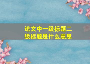 论文中一级标题二级标题是什么意思