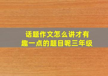 话题作文怎么讲才有趣一点的题目呢三年级