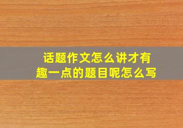 话题作文怎么讲才有趣一点的题目呢怎么写