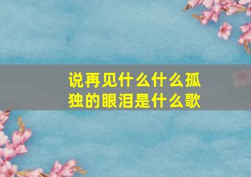 说再见什么什么孤独的眼泪是什么歌