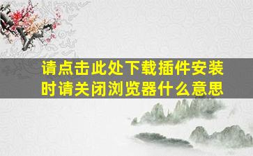 请点击此处下载插件安装时请关闭浏览器什么意思