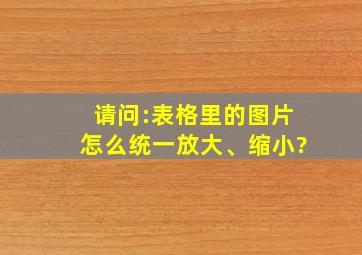 请问:表格里的图片怎么统一放大、缩小?