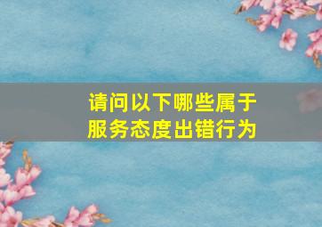 请问以下哪些属于服务态度出错行为