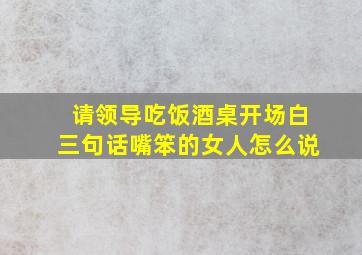 请领导吃饭酒桌开场白三句话嘴笨的女人怎么说