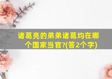 诸葛亮的弟弟诸葛均在哪个国家当官?(答2个字)