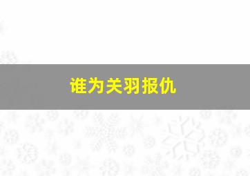 谁为关羽报仇