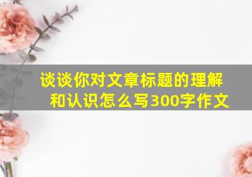 谈谈你对文章标题的理解和认识怎么写300字作文