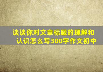 谈谈你对文章标题的理解和认识怎么写300字作文初中