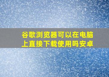 谷歌浏览器可以在电脑上直接下载使用吗安卓