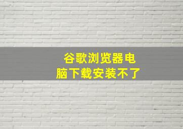 谷歌浏览器电脑下载安装不了