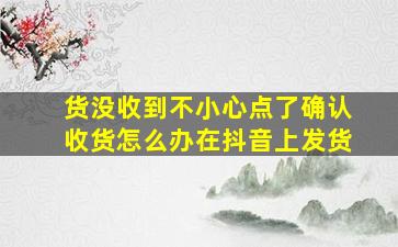 货没收到不小心点了确认收货怎么办在抖音上发货