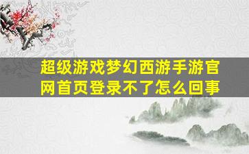 超级游戏梦幻西游手游官网首页登录不了怎么回事