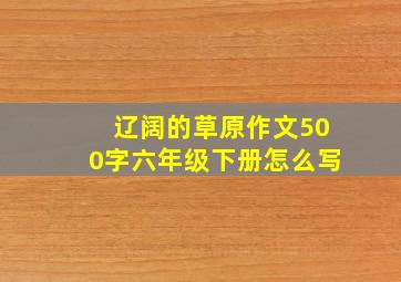 辽阔的草原作文500字六年级下册怎么写