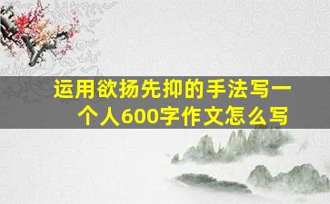 运用欲扬先抑的手法写一个人600字作文怎么写