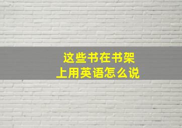 这些书在书架上用英语怎么说