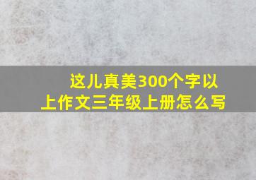 这儿真美300个字以上作文三年级上册怎么写