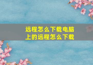 远程怎么下载电脑上的远程怎么下载