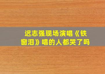 迟志强现场演唱《铁窗泪》唱的人都哭了吗