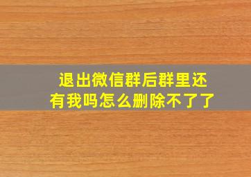 退出微信群后群里还有我吗怎么删除不了了