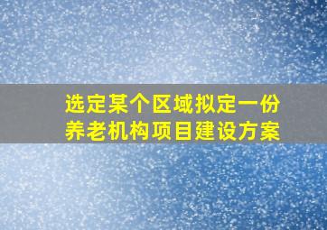 选定某个区域拟定一份养老机构项目建设方案