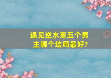 遇见逆水寒五个男主哪个结局最好?